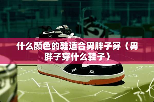 什么颜色的鞋适合男胖子穿（男胖子穿什么鞋子）