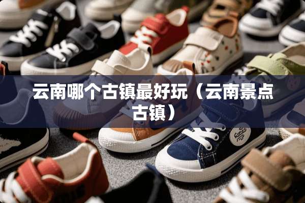 云南哪个古镇最好玩（云南景点古镇）