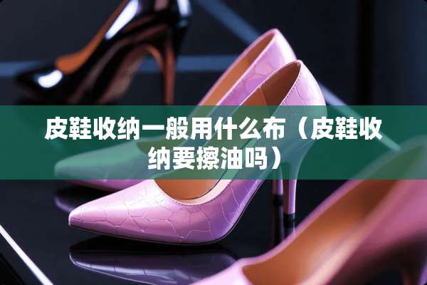 皮鞋收纳一般用什么布（皮鞋收纳要擦油吗）