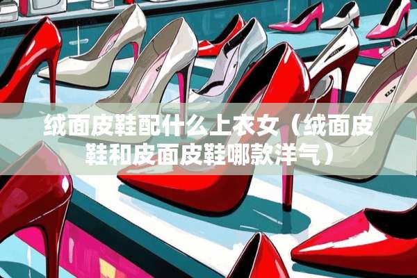 绒面皮鞋配什么上衣女（绒面皮鞋和皮面皮鞋哪款洋气）