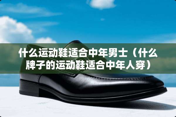 什么运动鞋适合中年男士（什么牌子的运动鞋适合中年人穿）