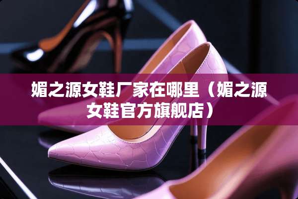 媚之源女鞋厂家在哪里（媚之源女鞋官方旗舰店）