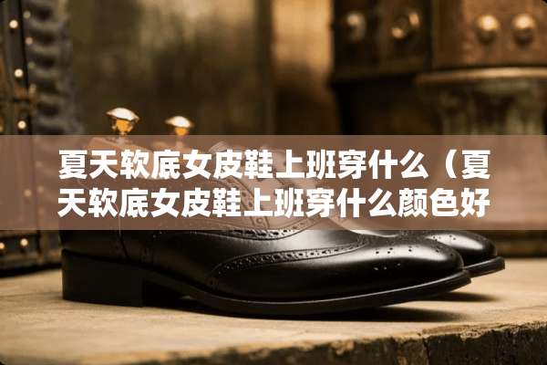 夏天软底女皮鞋上班穿什么（夏天软底女皮鞋上班穿什么颜色好看）