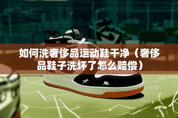 如何洗奢侈品运动鞋干净（奢侈品鞋子洗坏了怎么赔偿）