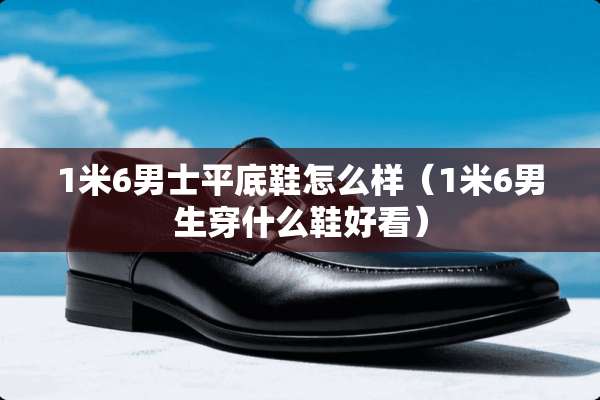 1米6男士平底鞋怎么样（1米6男生穿什么鞋好看）