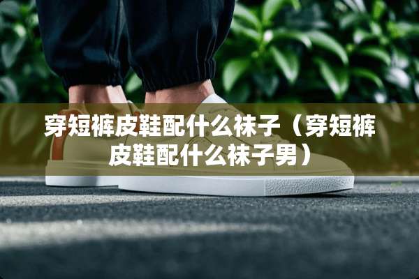 穿短裤皮鞋配什么袜子（穿短裤皮鞋配什么袜子男）