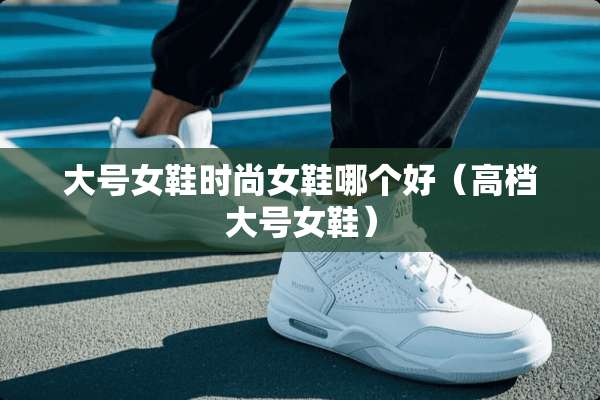 大号女鞋时尚女鞋哪个好（高档大号女鞋）