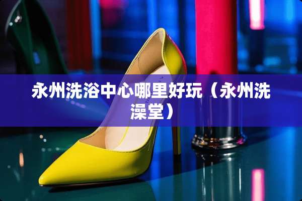 永州洗浴中心哪里好玩（永州洗澡堂）