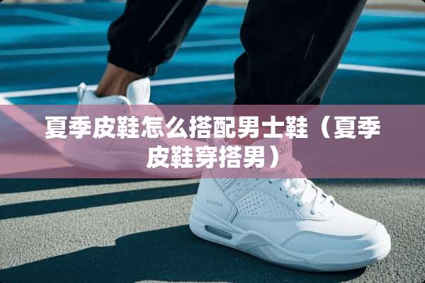 夏季皮鞋怎么搭配男士鞋（夏季皮鞋穿搭男）