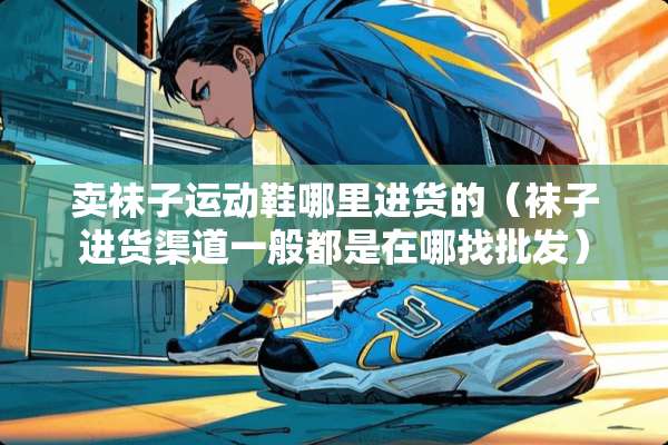 卖袜子运动鞋哪里进货的（袜子进货渠道一般都是在哪找批发）