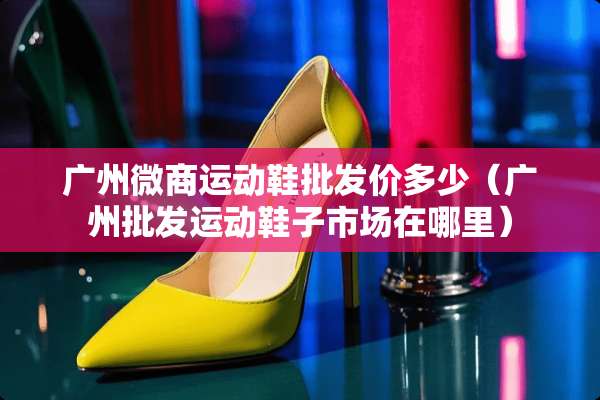 广州微商运动鞋批发价多少（广州批发运动鞋子市场在哪里）