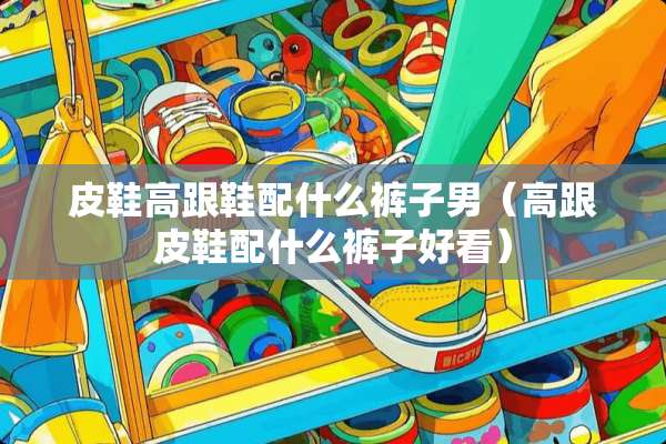 皮鞋高跟鞋配什么裤子男（高跟皮鞋配什么裤子好看）