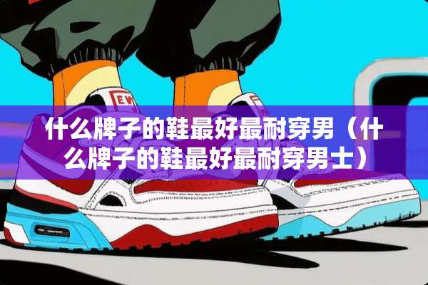 什么牌子的鞋最好最耐穿男（什么牌子的鞋最好最耐穿男士）
