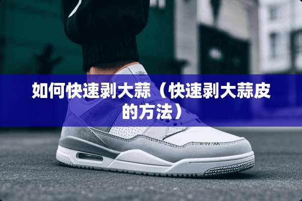 如何快速剥大蒜（快速剥大蒜皮的方法）