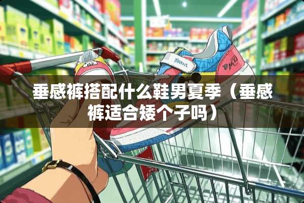 垂感裤搭配什么鞋男夏季（垂感裤适合矮个子吗）