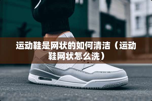 运动鞋是网状的如何清洁（运动鞋网状怎么洗）