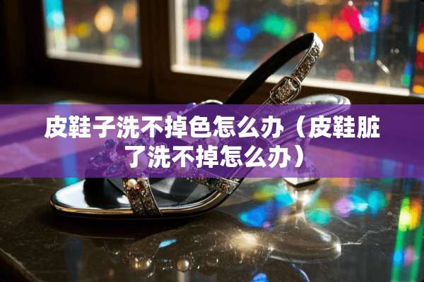 皮鞋子洗不掉色怎么办（皮鞋脏了洗不掉怎么办）