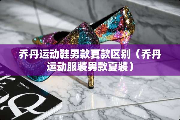 乔丹运动鞋男款夏款区别（乔丹运动服装男款夏装）