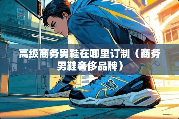 高级商务男鞋在哪里订制（商务男鞋奢侈品牌）