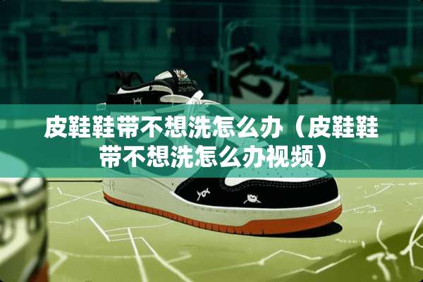 皮鞋鞋带不想洗怎么办（皮鞋鞋带不想洗怎么办视频）