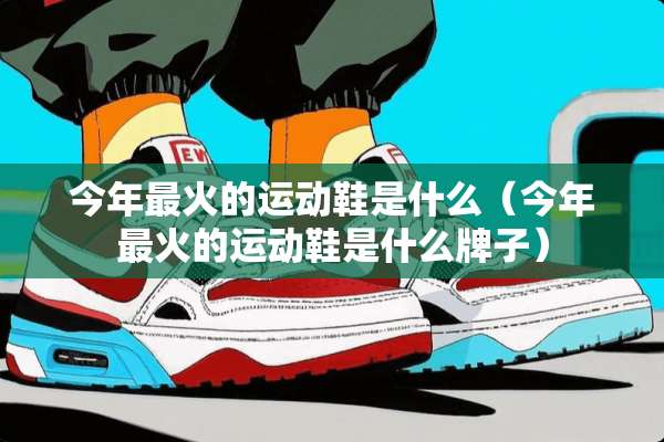 今年最火的运动鞋是什么（今年最火的运动鞋是什么牌子）