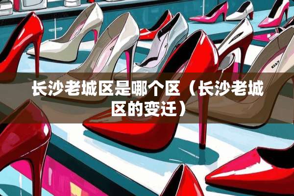 长沙老城区是哪个区（长沙老城区的变迁）
