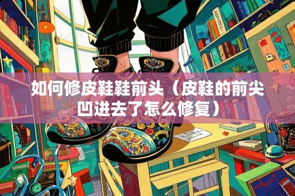 如何修皮鞋鞋前头（皮鞋的前尖凹进去了怎么修复）
