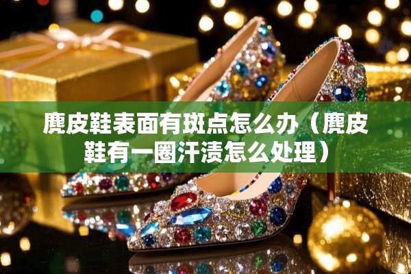 麂皮鞋表面有斑点怎么办（麂皮鞋有一圈汗渍怎么处理）