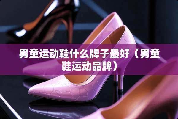 男童运动鞋什么牌子最好（男童鞋运动品牌）