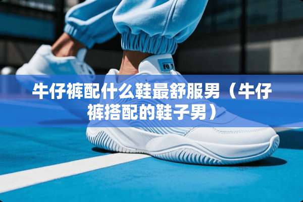 牛仔裤配什么鞋最舒服男（牛仔裤搭配的鞋子男）