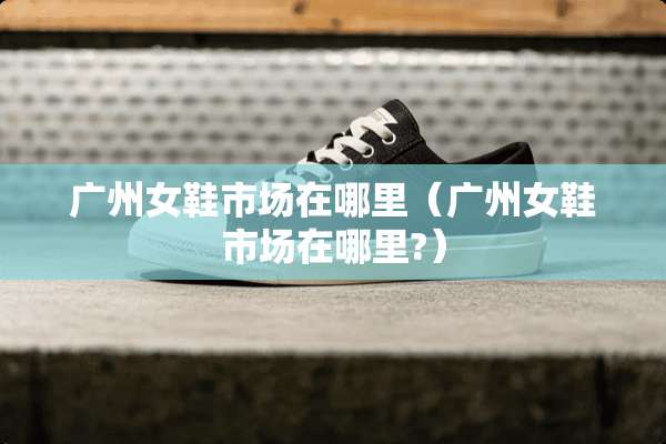 广州女鞋市场在哪里（广州女鞋市场在哪里?）