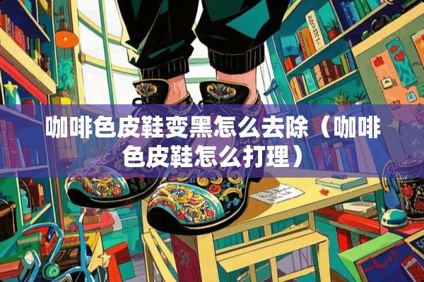 咖啡色皮鞋变黑怎么去除（咖啡色皮鞋怎么打理）