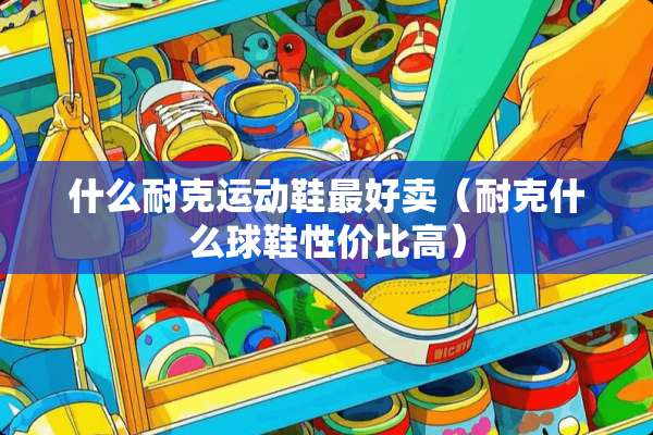 什么耐克运动鞋最好卖（耐克什么球鞋性价比高）