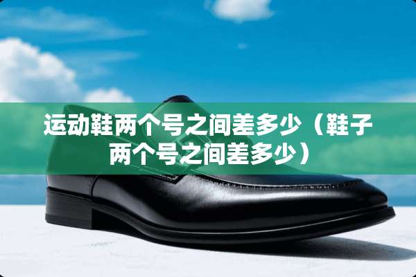 运动鞋两个号之间差多少（鞋子两个号之间差多少）