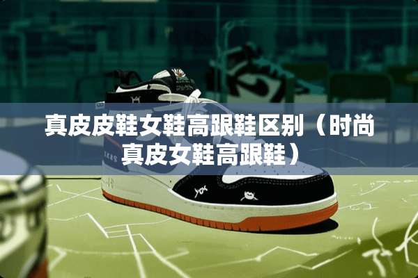 真皮皮鞋女鞋高跟鞋区别（时尚真皮女鞋高跟鞋）