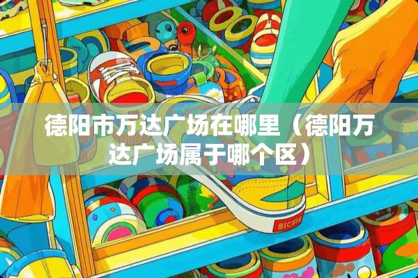 德阳市万达广场在哪里（德阳万达广场属于哪个区）
