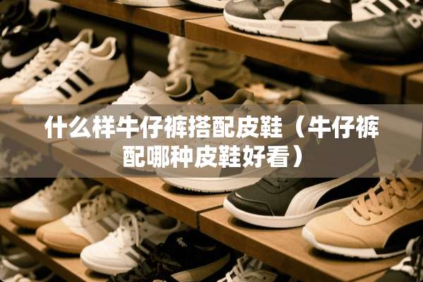 什么样牛仔裤搭配皮鞋（牛仔裤配哪种皮鞋好看）