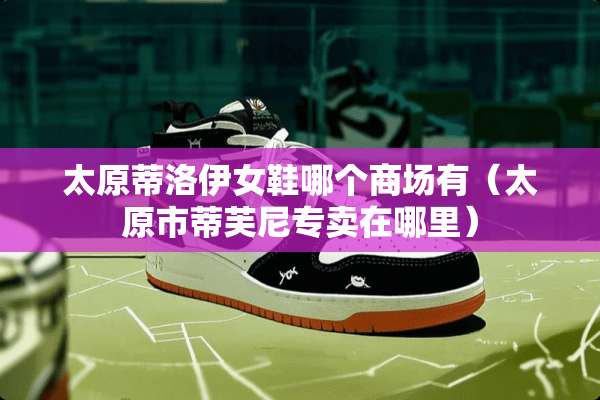 太原蒂洛伊女鞋哪个商场有（太原市蒂芙尼专卖在哪里）