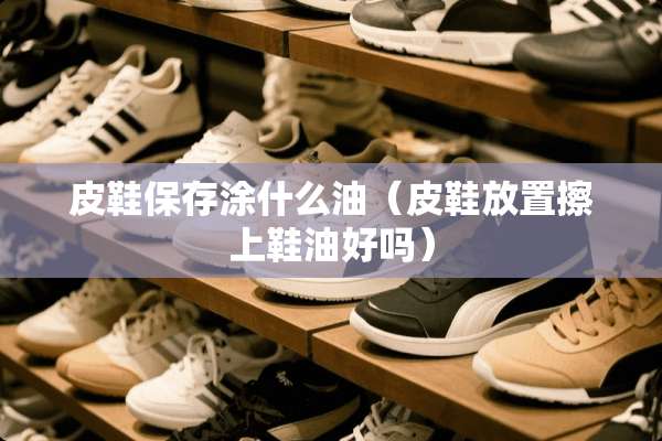 皮鞋保存涂什么油（皮鞋放置擦上鞋油好吗）