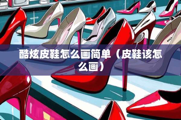 酷炫皮鞋怎么画简单（皮鞋该怎么画）