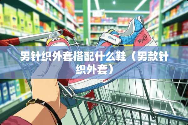 男针织外套搭配什么鞋（男款针织外套）