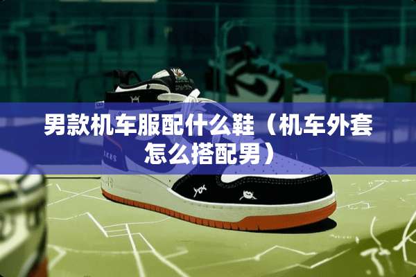 男款机车服配什么鞋（机车外套怎么搭配男）