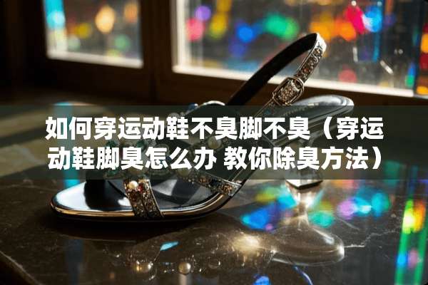 如何穿运动鞋不臭脚不臭（穿运动鞋脚臭怎么办 教你除臭方法）