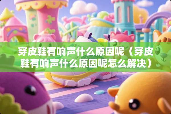 穿皮鞋有响声什么原因呢（穿皮鞋有响声什么原因呢怎么解决）
