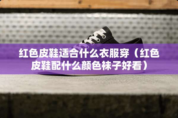 红色皮鞋适合什么衣服穿（红色皮鞋配什么颜色袜子好看）