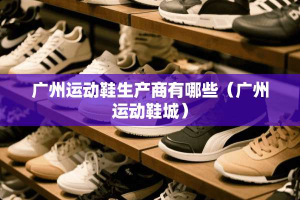 广州运动鞋生产商有哪些（广州运动鞋城）