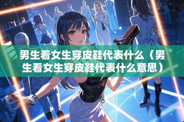 男生看女生穿皮鞋代表什么（男生看女生穿皮鞋代表什么意思）