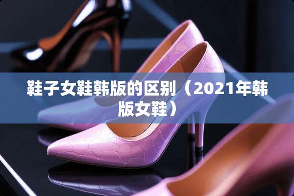 鞋子女鞋韩版的区别（2021年韩版女鞋）