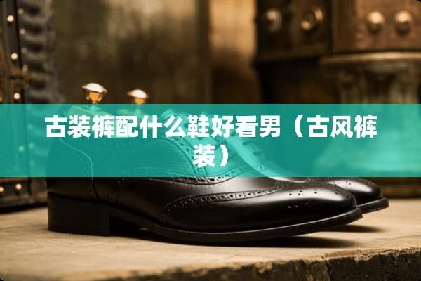 古装裤配什么鞋好看男（古风裤装）