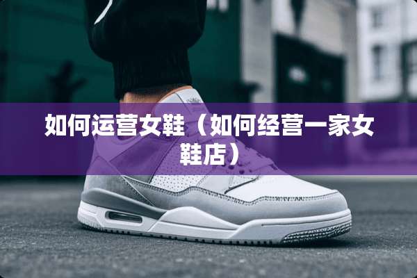如何运营女鞋（如何经营一家女鞋店）